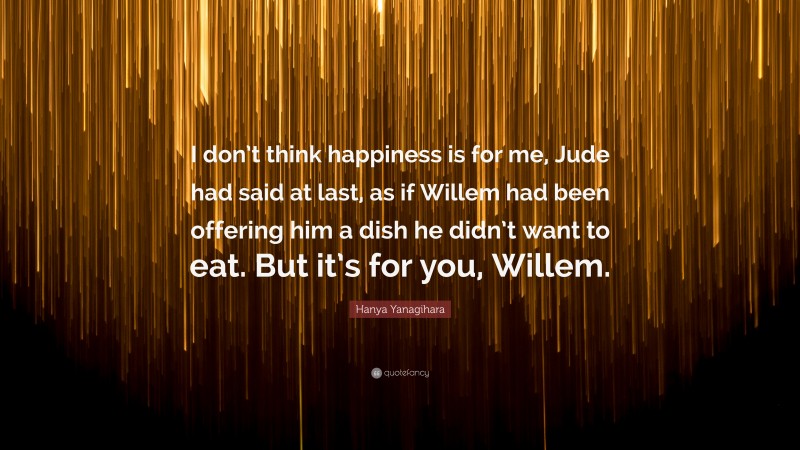 Hanya Yanagihara Quote: “I don’t think happiness is for me, Jude had said at last, as if Willem had been offering him a dish he didn’t want to eat. But it’s for you, Willem.”