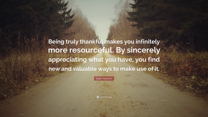 Ralph Marston Quote: “Being truly thankful makes you infinitely more resourceful. By sincerely appreciating what you have, you find new and valuable ways to make use of it.”