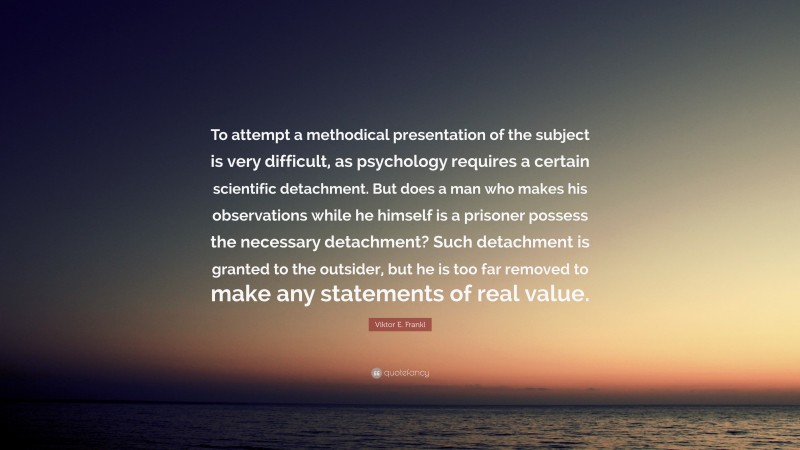 Viktor E. Frankl Quote: “To attempt a methodical presentation of the subject is very difficult, as psychology requires a certain scientific detachment. But does a man who makes his observations while he himself is a prisoner possess the necessary detachment? Such detachment is granted to the outsider, but he is too far removed to make any statements of real value.”