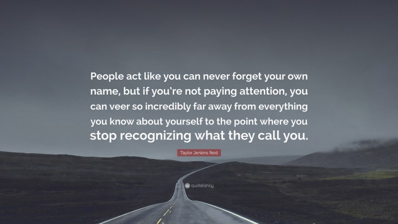 Taylor Jenkins Reid Quote: “People act like you can never forget your own name, but if you’re not paying attention, you can veer so incredibly far away from everything you know about yourself to the point where you stop recognizing what they call you.”