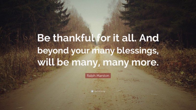 Ralph Marston Quote: “Be thankful for it all. And beyond your many blessings, will be many, many more.”