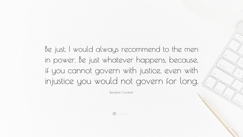 Benjamin Constant Quote: “Be just, I would always recommend to the men in power. Be just whatever happens, because, if you cannot govern with justice, even with injustice you would not govern for long.”