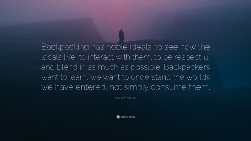 Rachel Friedman Quote: “Backpacking has noble ideals: to see how the locals live, to interact with them, to be respectful and blend in as much as possible. Backpackers want to learn, we want to understand the worlds we have entered, not simply consume them.”