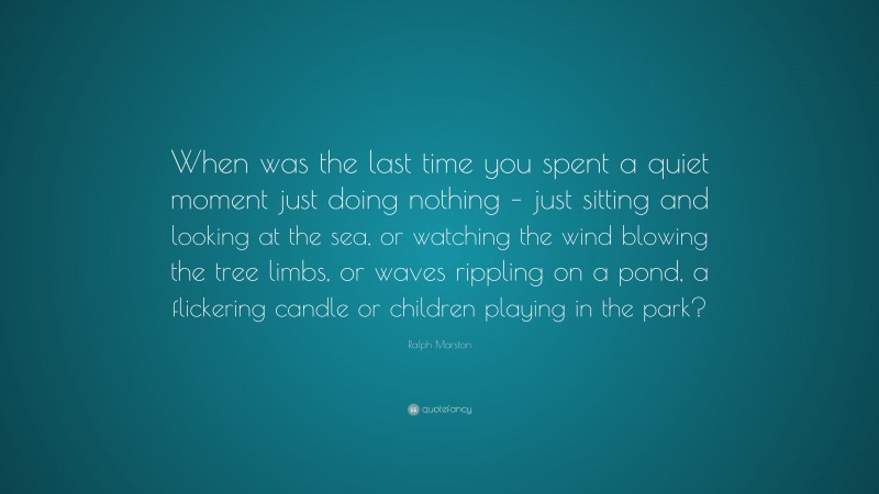 Ralph Marston Quote: “When was the last time you spent a quiet moment just doing nothing – just sitting and looking at the sea, or watching the wind blowing the tree limbs, or waves rippling on a pond, a flickering candle or children playing in the park?”