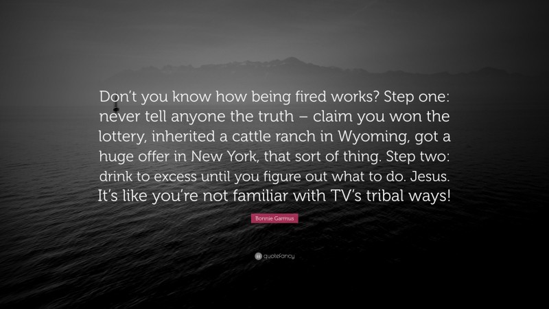 Bonnie Garmus Quote: “Don’t you know how being fired works? Step one: never tell anyone the truth – claim you won the lottery, inherited a cattle ranch in Wyoming, got a huge offer in New York, that sort of thing. Step two: drink to excess until you figure out what to do. Jesus. It’s like you’re not familiar with TV’s tribal ways!”