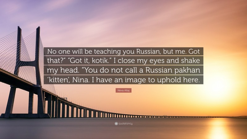 Neva Altaj Quote: “No one will be teaching you Russian, but me. Got that?” “Got it, kotik.” I close my eyes and shake my head. “You do not call a Russian pakhan ‘kitten’, Nina. I have an image to uphold here.”