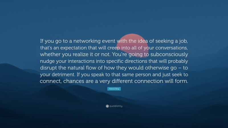 Patrick King Quote: “If you go to a networking event with the idea of seeking a job, that’s an expectation that will creep into all of your conversations, whether you realize it or not. You’re going to subconsciously nudge your interactions into specific directions that will probably disrupt the natural flow of how they would otherwise go – to your detriment. If you speak to that same person and just seek to connect, chances are a very different connection will form.”