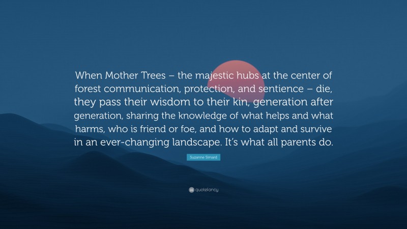 Suzanne Simard Quote: “When Mother Trees – the majestic hubs at the center of forest communication, protection, and sentience – die, they pass their wisdom to their kin, generation after generation, sharing the knowledge of what helps and what harms, who is friend or foe, and how to adapt and survive in an ever-changing landscape. It’s what all parents do.”