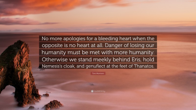 Toni Morrison Quote: “No more apologies for a bleeding heart when the opposite is no heart at all. Danger of losing our humanity must be met with more humanity. Otherwise we stand meekly behind Eris, hold Nemesis’s cloak, and genuflect at the feet of Thanatos.”