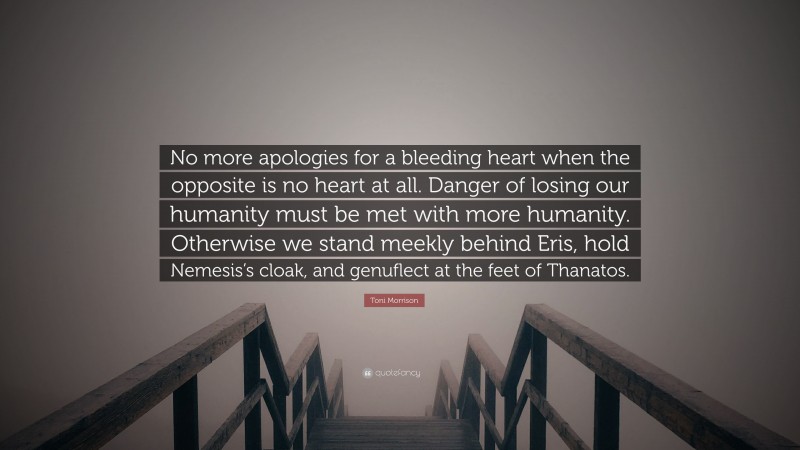 Toni Morrison Quote: “No more apologies for a bleeding heart when the opposite is no heart at all. Danger of losing our humanity must be met with more humanity. Otherwise we stand meekly behind Eris, hold Nemesis’s cloak, and genuflect at the feet of Thanatos.”