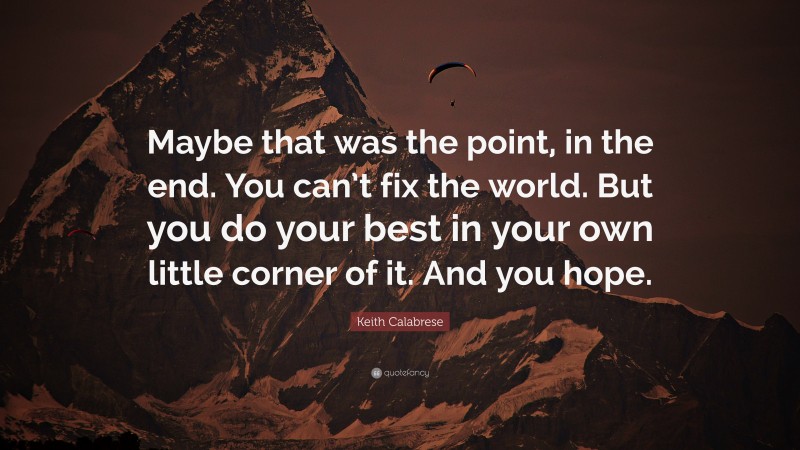 Keith Calabrese Quote: “Maybe that was the point, in the end. You can’t fix the world. But you do your best in your own little corner of it. And you hope.”