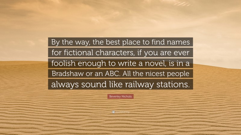 Beverley Nichols Quote: “By the way, the best place to find names for fictional characters, if you are ever foolish enough to write a novel, is in a Bradshaw or an ABC. All the nicest people always sound like railway stations.”