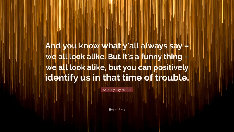 Anthony Ray Hinton Quote: “And you know what y’all always say – we all look alike. But it’s a funny thing – we all look alike, but you can positively identify us in that time of trouble.”