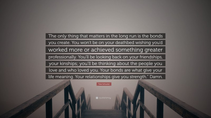 Tara Schuster Quote: “The only thing that matters in the long run is the bonds you create. You won’t be on your deathbed wishing you’d worked more or achieved something greater professionally. You’ll be looking back on your friendships, your kinships; you’ll be thinking about the people you love and who loved you. Your bonds are what give your life meaning. Your relationships give you strength.” Damn.”