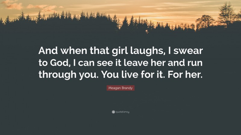 Meagan Brandy Quote: “And when that girl laughs, I swear to God, I can see it leave her and run through you. You live for it. For her.”