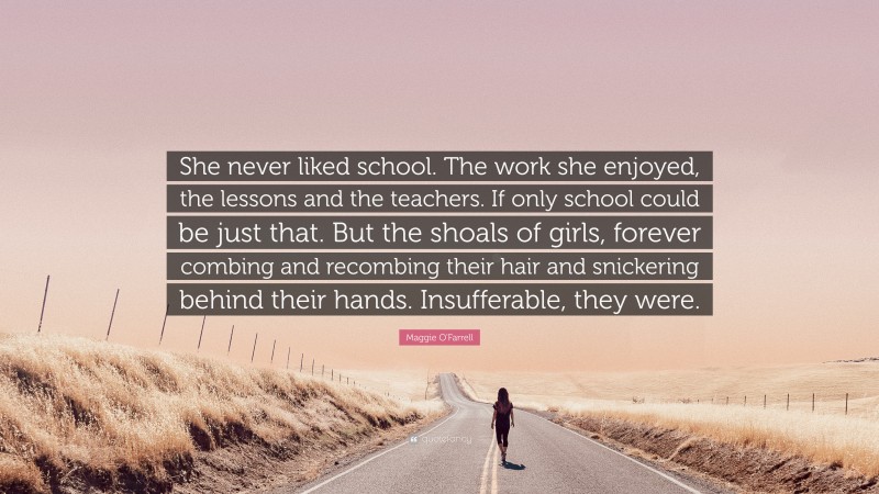 Maggie O'Farrell Quote: “She never liked school. The work she enjoyed, the lessons and the teachers. If only school could be just that. But the shoals of girls, forever combing and recombing their hair and snickering behind their hands. Insufferable, they were.”