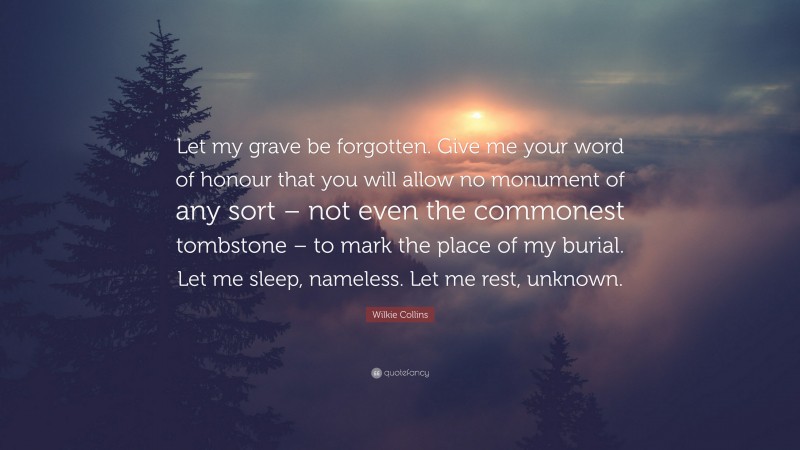 Wilkie Collins Quote: “Let my grave be forgotten. Give me your word of honour that you will allow no monument of any sort – not even the commonest tombstone – to mark the place of my burial. Let me sleep, nameless. Let me rest, unknown.”