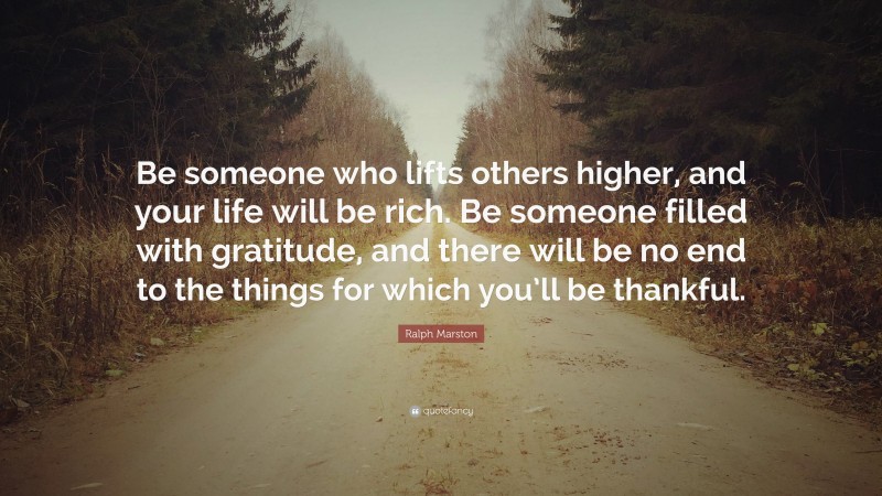 Ralph Marston Quote: “Be someone who lifts others higher, and your life will be rich. Be someone filled with gratitude, and there will be no end to the things for which you’ll be thankful.”