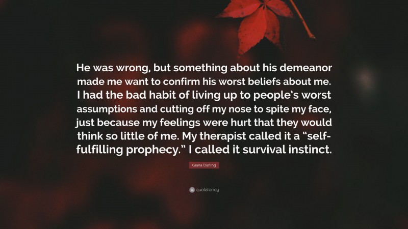Giana Darling Quote: “He was wrong, but something about his demeanor made me want to confirm his worst beliefs about me. I had the bad habit of living up to people’s worst assumptions and cutting off my nose to spite my face, just because my feelings were hurt that they would think so little of me. My therapist called it a “self-fulfilling prophecy.” I called it survival instinct.”
