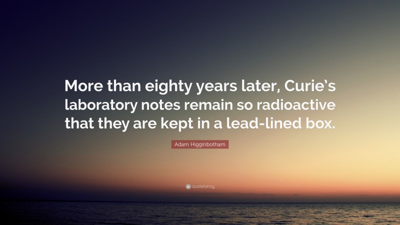 Adam Higginbotham Quote: “More than eighty years later, Curie’s laboratory notes remain so radioactive that they are kept in a lead-lined box.”