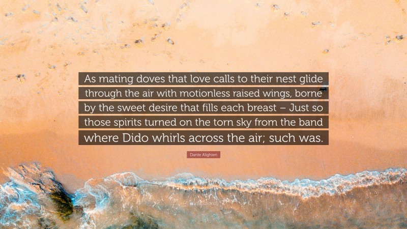 Dante Alighieri Quote: “As mating doves that love calls to their nest glide through the air with motionless raised wings, borne by the sweet desire that fills each breast – Just so those spirits turned on the torn sky from the band where Dido whirls across the air; such was.”
