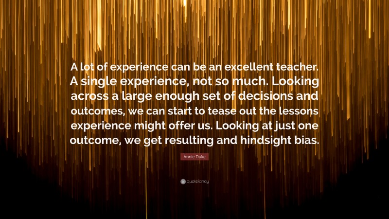 Annie Duke Quote: “A lot of experience can be an excellent teacher. A single experience, not so much. Looking across a large enough set of decisions and outcomes, we can start to tease out the lessons experience might offer us. Looking at just one outcome, we get resulting and hindsight bias.”