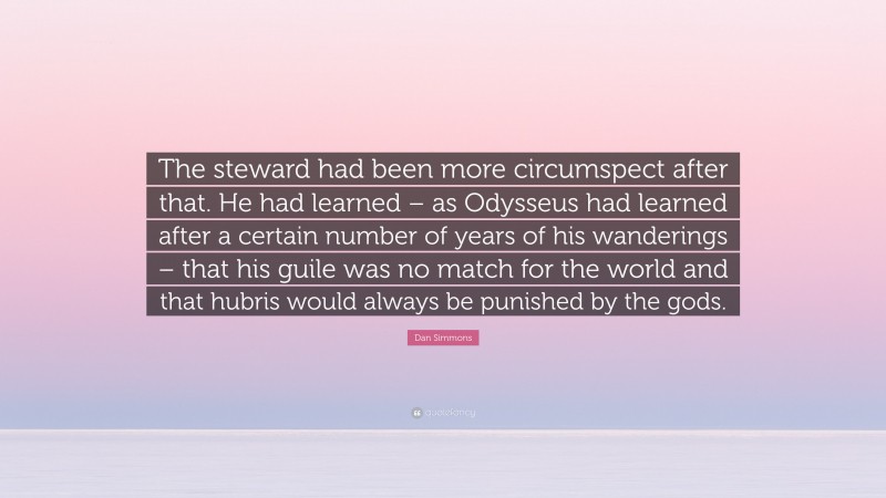 Dan Simmons Quote: “The steward had been more circumspect after that. He had learned – as Odysseus had learned after a certain number of years of his wanderings – that his guile was no match for the world and that hubris would always be punished by the gods.”
