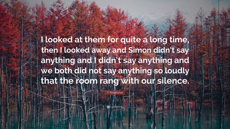 T. Kingfisher Quote: “I looked at them for quite a long time, then I looked away and Simon didn’t say anything and I didn’t say anything and we both did not say anything so loudly that the room rang with our silence.”