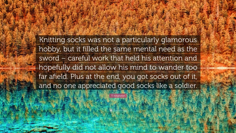 T. Kingfisher Quote: “Knitting socks was not a particularly glamorous hobby, but it filled the same mental need as the sword – careful work that held his attention and hopefully did not allow his mind to wander too far afield. Plus at the end, you got socks out of it, and no one appreciated good socks like a soldier.”