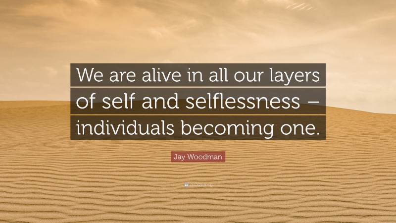 Jay Woodman Quote: “We are alive in all our layers of self and selflessness – individuals becoming one.”