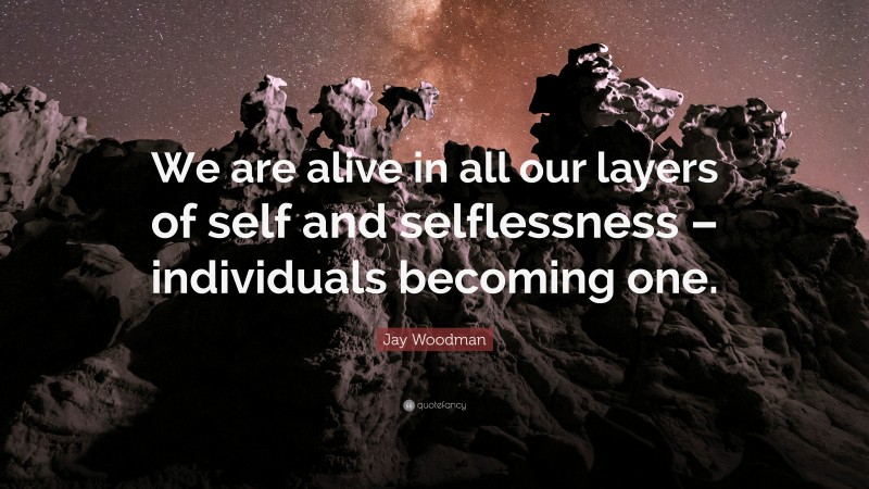 Jay Woodman Quote: “We are alive in all our layers of self and selflessness – individuals becoming one.”