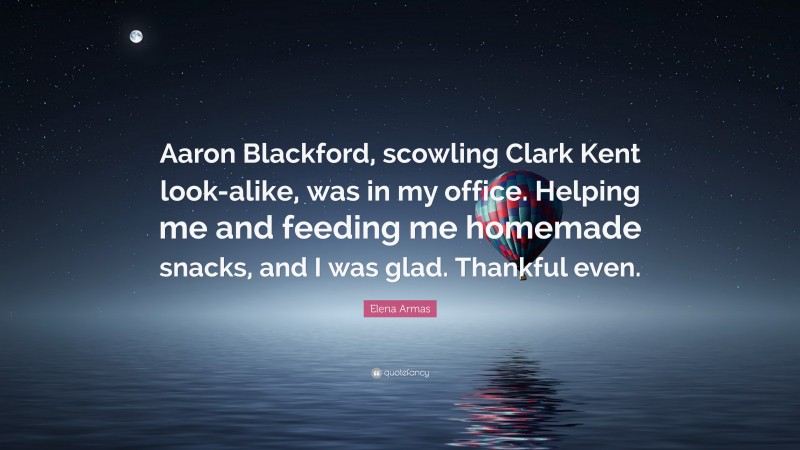 Elena Armas Quote: “Aaron Blackford, scowling Clark Kent look-alike, was in my office. Helping me and feeding me homemade snacks, and I was glad. Thankful even.”