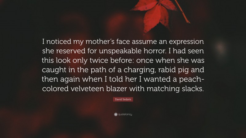 David Sedaris Quote: “I noticed my mother’s face assume an expression she reserved for unspeakable horror. I had seen this look only twice before: once when she was caught in the path of a charging, rabid pig and then again when I told her I wanted a peach-colored velveteen blazer with matching slacks.”