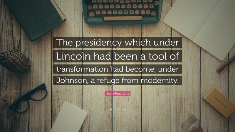 Jon Meacham Quote: “The presidency which under Lincoln had been a tool of transformation had become, under Johnson, a refuge from modernity.”