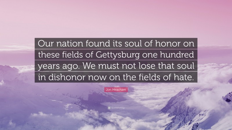 Jon Meacham Quote: “Our nation found its soul of honor on these fields of Gettysburg one hundred years ago. We must not lose that soul in dishonor now on the fields of hate.”