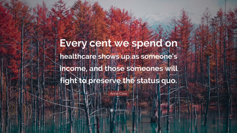 Anne Case Quote: “Every cent we spend on healthcare shows up as someone’s income, and those someones will fight to preserve the status quo.”