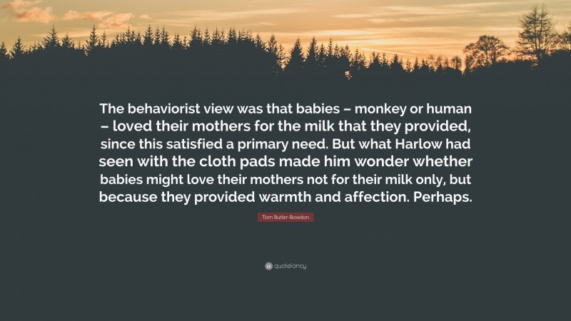 Tom Butler-Bowdon Quote: “The behaviorist view was that babies – monkey or human – loved their mothers for the milk that they provided, since this satisfied a primary need. But what Harlow had seen with the cloth pads made him wonder whether babies might love their mothers not for their milk only, but because they provided warmth and affection. Perhaps.”
