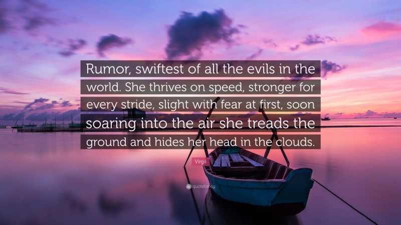 Virgil Quote: “Rumor, swiftest of all the evils in the world. She thrives on speed, stronger for every stride, slight with fear at first, soon soaring into the air she treads the ground and hides her head in the clouds.”