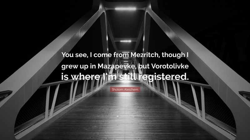 Sholom Aleichem Quote: “You see, I come from Mezritch, though I grew up in Mazapevke, but Vorotolivke is where I’m still registered.”