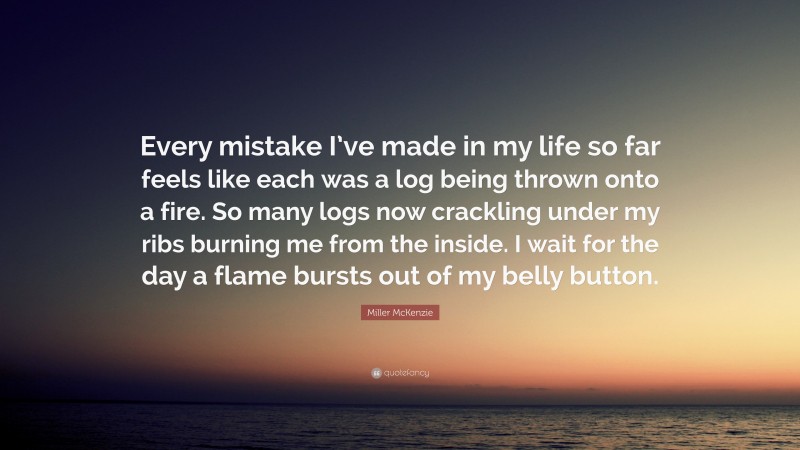 Miller McKenzie Quote: “Every mistake I’ve made in my life so far feels like each was a log being thrown onto a fire. So many logs now crackling under my ribs burning me from the inside. I wait for the day a flame bursts out of my belly button.”