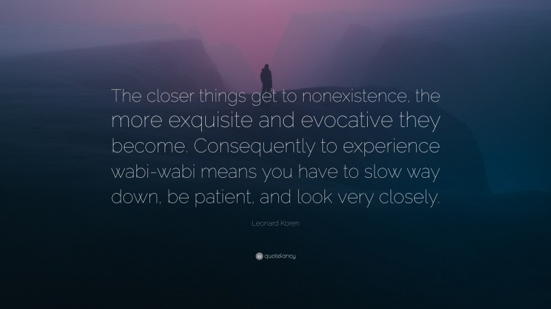 Leonard Koren Quote: “The closer things get to nonexistence, the more exquisite and evocative they become. Consequently to experience wabi-wabi means you have to slow way down, be patient, and look very closely.”