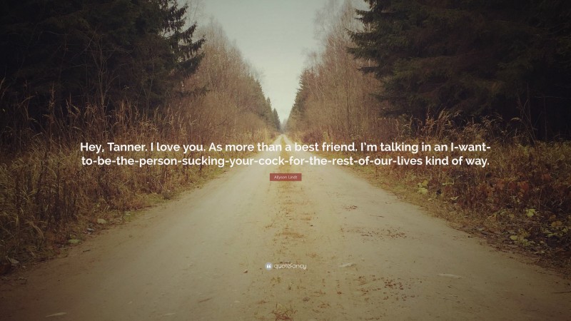 Allyson Lindt Quote: “Hey, Tanner. I love you. As more than a best friend. I’m talking in an I-want-to-be-the-person-sucking-your-cock-for-the-rest-of-our-lives kind of way.”