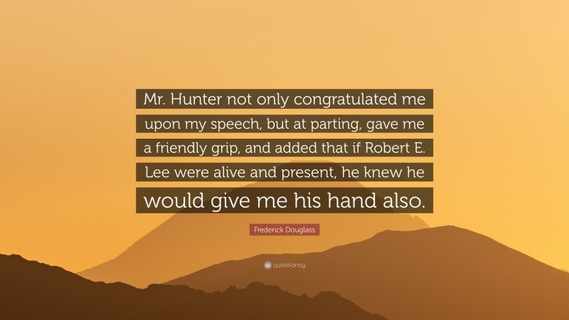 Frederick Douglass Quote: “Mr. Hunter not only congratulated me upon my speech, but at parting, gave me a friendly grip, and added that if Robert E. Lee were alive and present, he knew he would give me his hand also.”