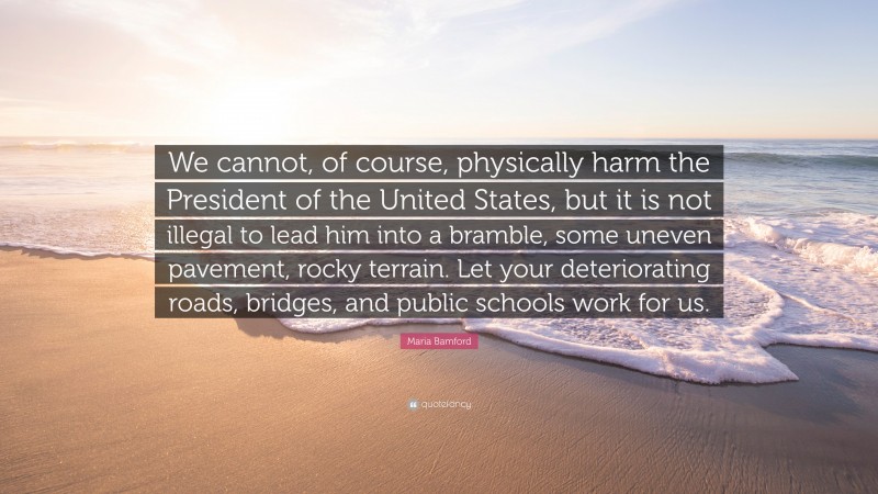Maria Bamford Quote: “We cannot, of course, physically harm the President of the United States, but it is not illegal to lead him into a bramble, some uneven pavement, rocky terrain. Let your deteriorating roads, bridges, and public schools work for us.”