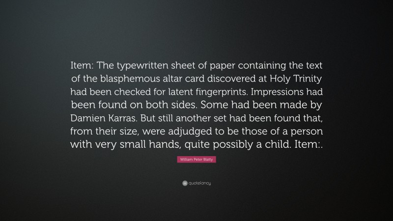 William Peter Blatty Quote: “Item: The typewritten sheet of paper containing the text of the blasphemous altar card discovered at Holy Trinity had been checked for latent fingerprints. Impressions had been found on both sides. Some had been made by Damien Karras. But still another set had been found that, from their size, were adjudged to be those of a person with very small hands, quite possibly a child. Item:.”