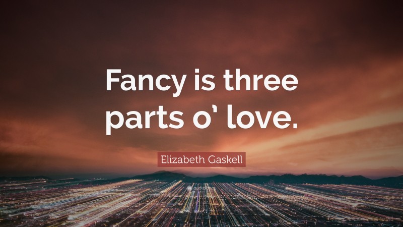 Elizabeth Gaskell Quote: “Fancy is three parts o’ love.”
