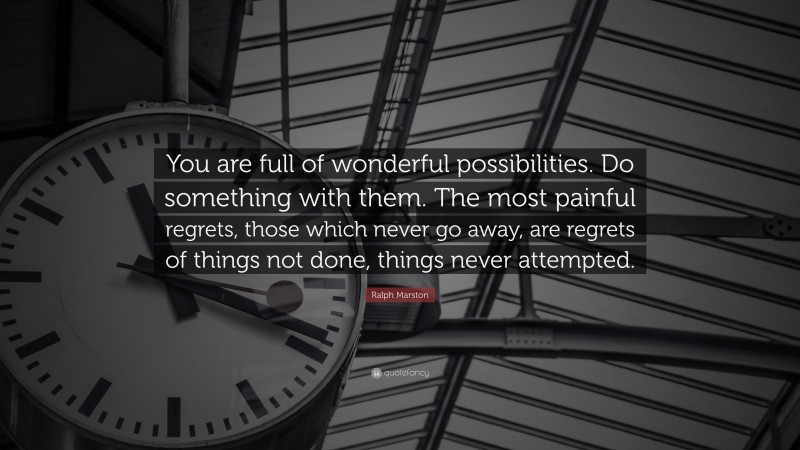 Ralph Marston Quote: “You are full of wonderful possibilities. Do something with them. The most painful regrets, those which never go away, are regrets of things not done, things never attempted.”