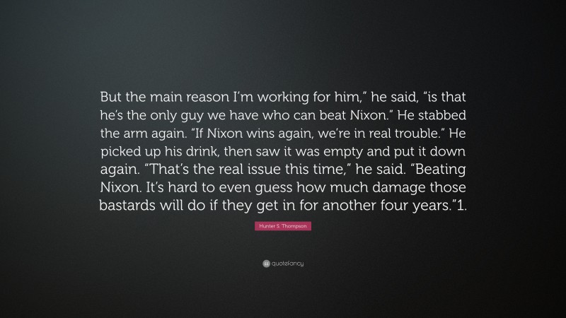 Hunter S. Thompson Quote: “But the main reason I’m working for him,” he said, “is that he’s the only guy we have who can beat Nixon.” He stabbed the arm again. “If Nixon wins again, we’re in real trouble.” He picked up his drink, then saw it was empty and put it down again. “That’s the real issue this time,” he said. “Beating Nixon. It’s hard to even guess how much damage those bastards will do if they get in for another four years.”1.”