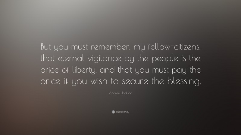 Andrew Jackson Quote: “But you must remember, my fellow-citizens, that eternal vigilance by the people is the price of liberty, and that you must pay the price if you wish to secure the blessing.”