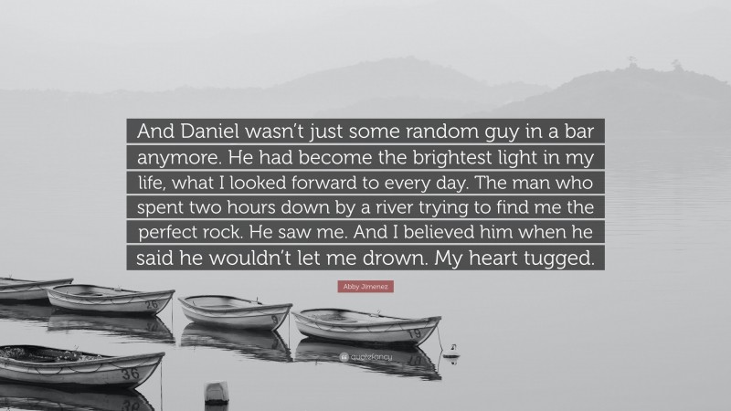 Abby Jimenez Quote: “And Daniel wasn’t just some random guy in a bar anymore. He had become the brightest light in my life, what I looked forward to every day. The man who spent two hours down by a river trying to find me the perfect rock. He saw me. And I believed him when he said he wouldn’t let me drown. My heart tugged.”